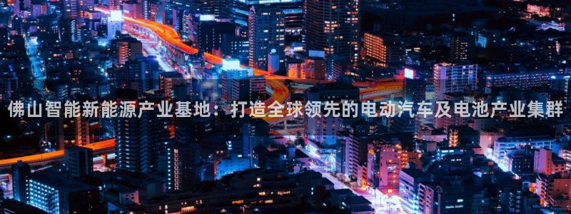 优发国际手机版唯一官网是什么：佛山智能新能源产业基地：打造全球领先的电动汽车及电池产业集群
