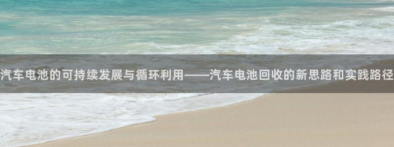 优发国际手机版网站：汽车电池的可持续发展与循环利用——汽车电池回收的新思路和实践路径