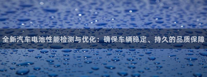 优发国际这个平台怎么样啊：全新汽车电池性能检测与优化：确保车辆稳定、持久的品质保障