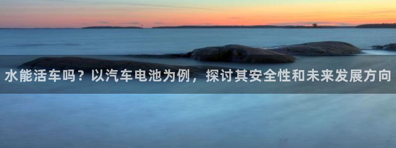 优发国际是大平台吗知乎：水能活车吗？以汽车电池为例，探讨其安全性和未来发展方向