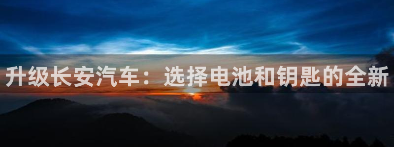 优发国际这个平台怎么样知乎：升级长安汽车：选择电池和钥匙的全新