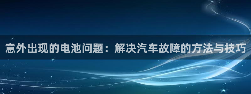 优发国际官网网站登录：意外出现的电池问题：解决汽车故障的方法与技巧
